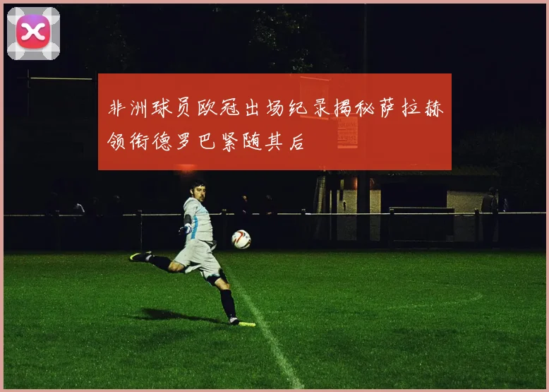 非洲球员欧冠出场纪录揭秘萨拉赫领衔德罗巴紧随其后