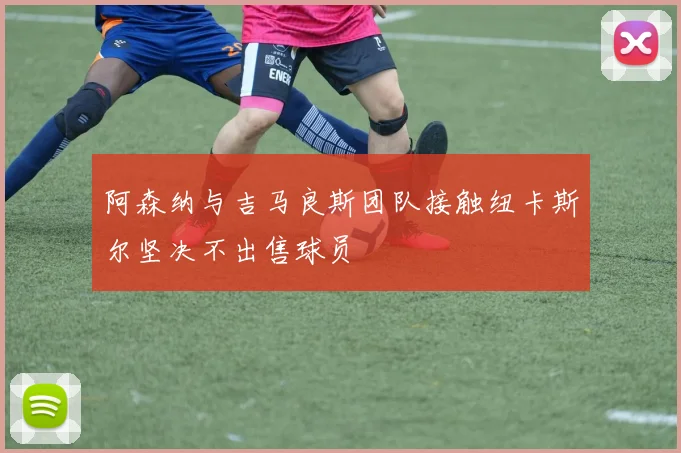 阿森纳与吉马良斯团队接触纽卡斯尔坚决不出售球员