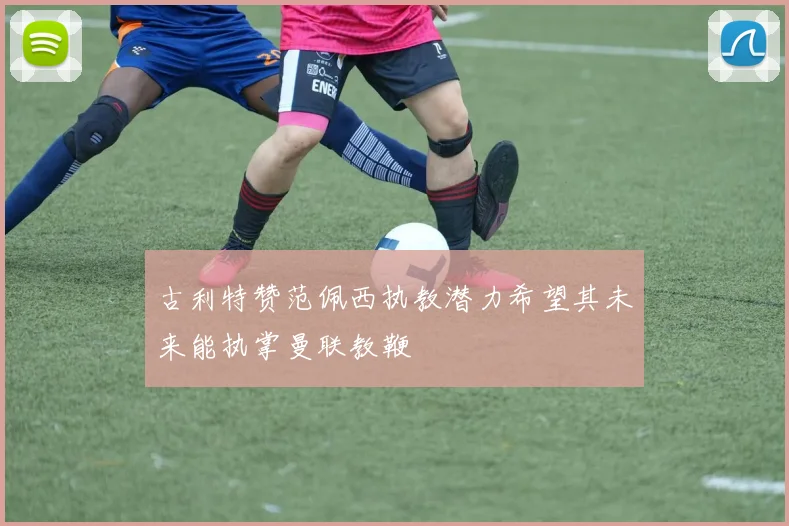 古利特赞范佩西执教潜力希望其未来能执掌曼联教鞭