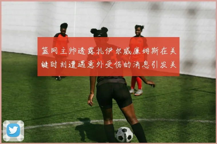 篮网主帅透露扎伊尔威廉姆斯在关键时刻遭遇意外受伤的消息引发关注