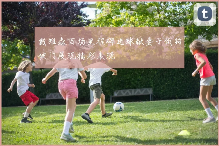 戴维森百场里程碑进球献妻子倒钩破门展现精彩表现