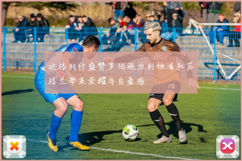 达格利什盛赞罗伯逊为利物浦和苏格兰带来荣耀与自豪感