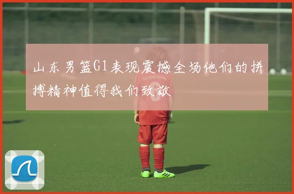 山东男篮G1表现震撼全场他们的拼搏精神值得我们致敬