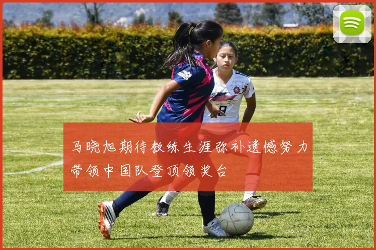 马晓旭期待教练生涯弥补遗憾努力带领中国队登顶领奖台