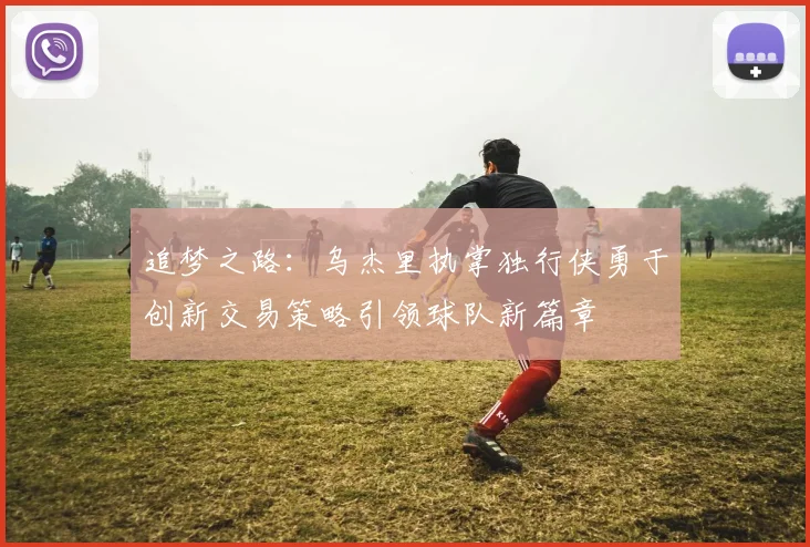 追梦之路：乌杰里执掌独行侠勇于创新交易策略引领球队新篇章