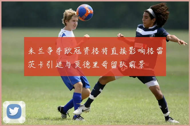 米兰争夺欧冠资格将直接影响格雷茨卡引进与莫德里奇留队前景