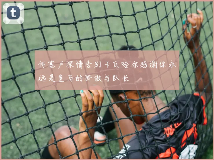 何塞卢深情告别卡瓦哈尔感谢你永远是皇马的骄傲与队长