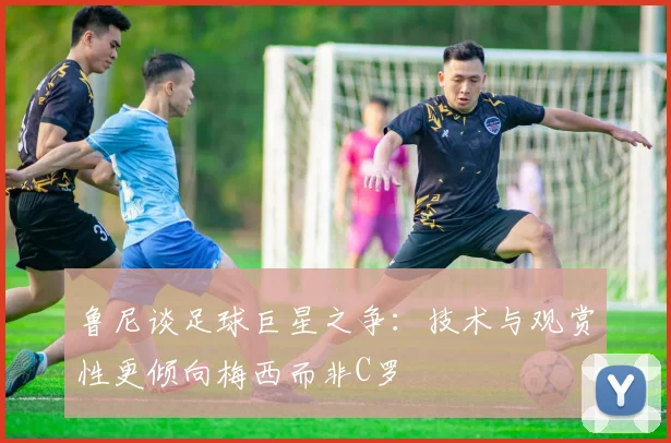 鲁尼谈足球巨星之争：技术与观赏性更倾向梅西而非C罗