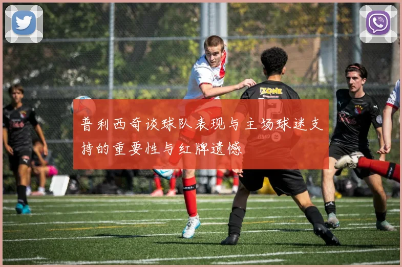 普利西奇谈球队表现与主场球迷支持的重要性与红牌遗憾