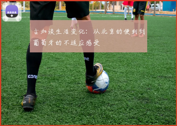 古加谈生活变化：从北京的便利到葡萄牙的不适应感受
