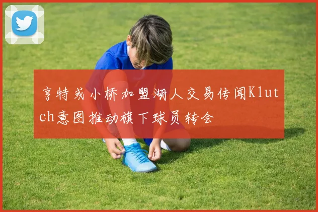 亨特或小桥加盟湖人交易传闻Klutch意图推动旗下球员转会