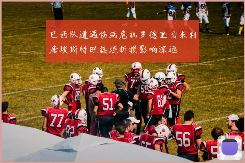 巴西队遭遇伤病危机罗德里戈米利唐埃斯特旺接连折损影响深远