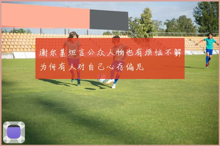 谢尔基坦言公众人物也有烦恼不解为何有人对自己心存偏见