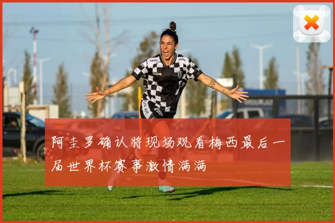 阿圭罗确认将现场观看梅西最后一届世界杯赛事激情满满