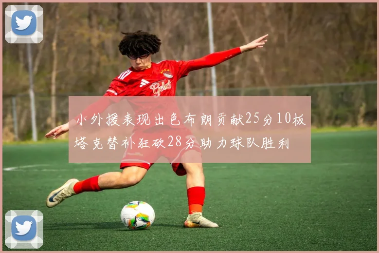 小外援表现出色布朗贡献25分10板塔克替补狂砍28分助力球队胜利