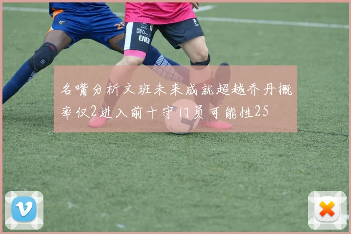 名嘴分析文班未来成就超越乔丹概率仅2进入前十守门员可能性25
