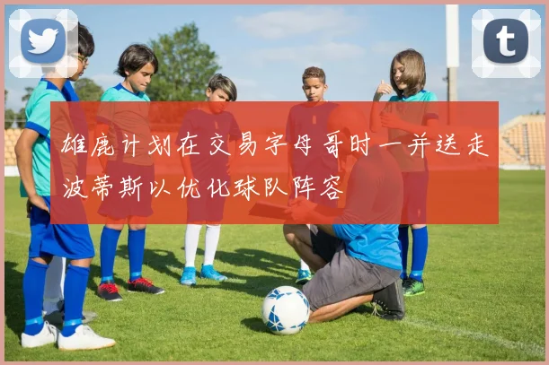雄鹿计划在交易字母哥时一并送走波蒂斯以优化球队阵容