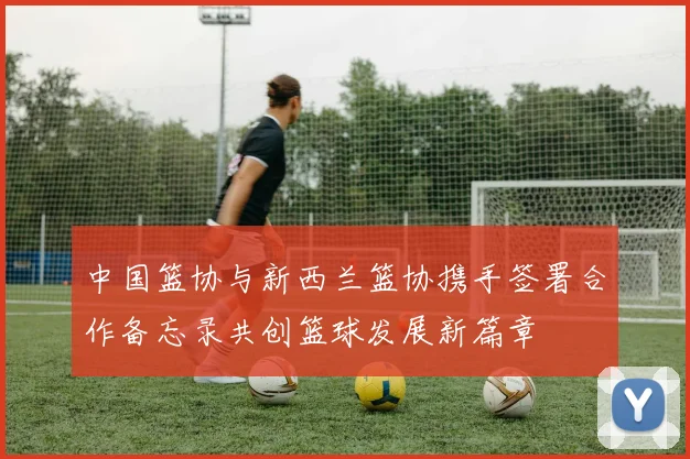 中国篮协与新西兰篮协携手签署合作备忘录共创篮球发展新篇章