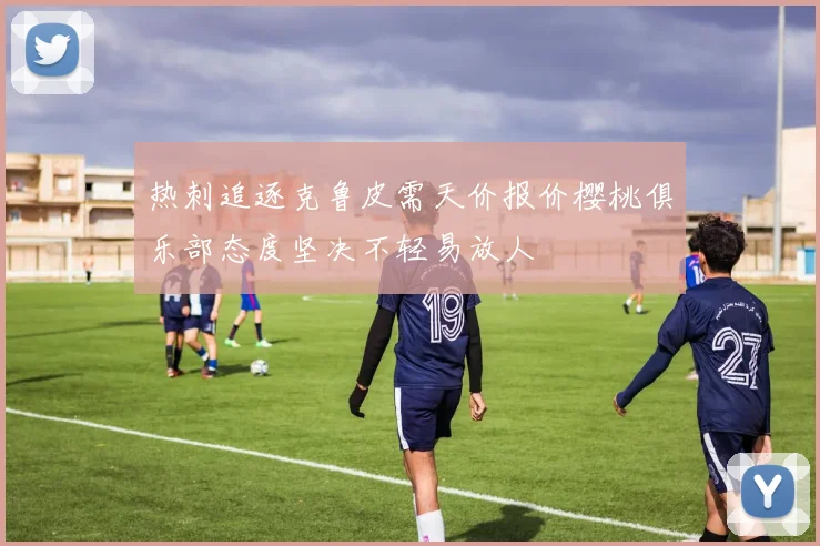 热刺追逐克鲁皮需天价报价樱桃俱乐部态度坚决不轻易放人