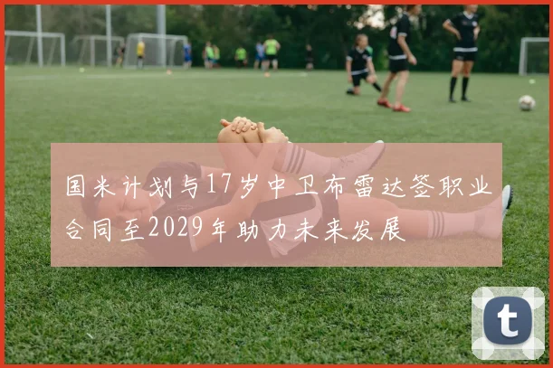国米计划与17岁中卫布雷达签职业合同至2029年助力未来发展