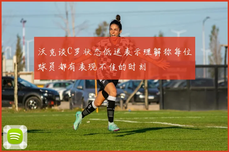 沃克谈C罗状态低迷表示理解称每位球员都有表现不佳的时刻