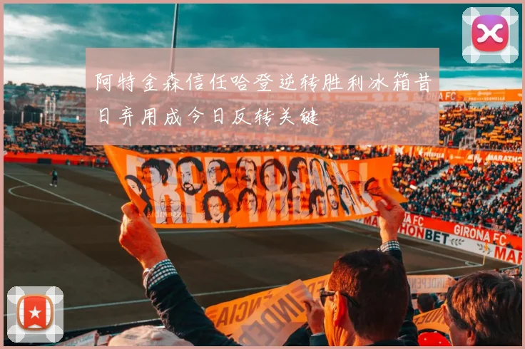 阿特金森信任哈登逆转胜利冰箱昔日弃用成今日反转关键
