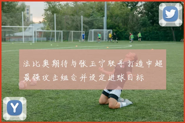 法比奥期待与张玉宁联手打造中超最强攻击组合并设定进球目标