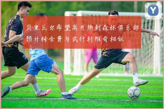 贝里瓦尔希望离开热刺森林俱乐部预计转会费与武什科维奇相似