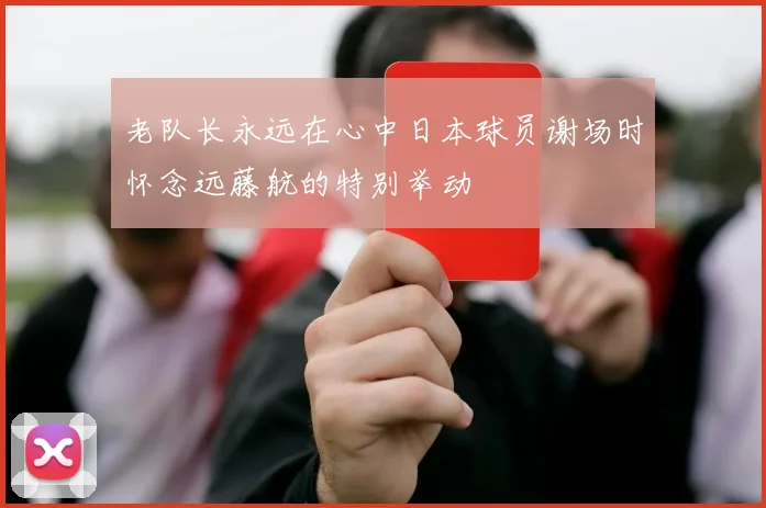 老队长永远在心中日本球员谢场时怀念远藤航的特别举动