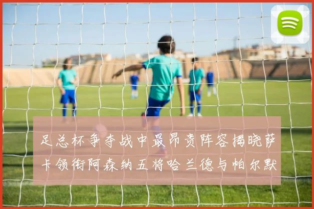 足总杯争夺战中最昂贵阵容揭晓萨卡领衔阿森纳五将哈兰德与帕尔默同在列